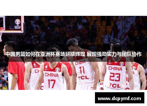 中国男篮如何在亚洲杯赛场延续辉煌 展现强劲实力与团队协作