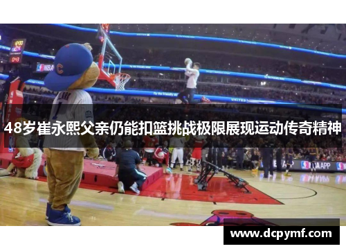 48岁崔永熙父亲仍能扣篮挑战极限展现运动传奇精神