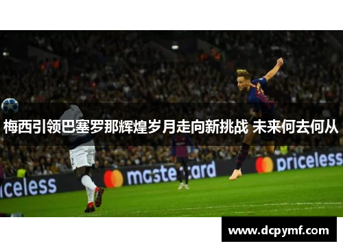 梅西引领巴塞罗那辉煌岁月走向新挑战 未来何去何从 梅西引领巴塞罗那辉煌岁月走向新挑战 未来何去何从