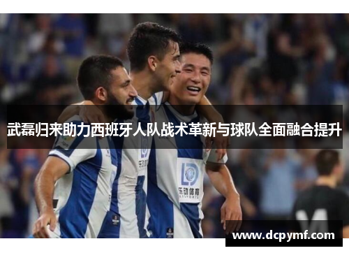 武磊归来助力西班牙人队战术革新与球队全面融合提升 武磊归来助力西班牙人队战术革新与球队全面融合提升