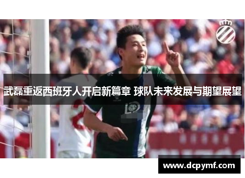 武磊重返西班牙人开启新篇章 球队未来发展与期望展望