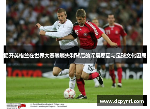 揭开英格兰在世界大赛屡屡失利背后的深层原因与足球文化困局