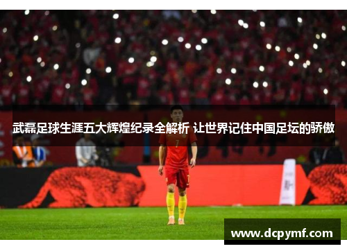 武磊足球生涯五大辉煌纪录全解析 让世界记住中国足坛的骄傲
