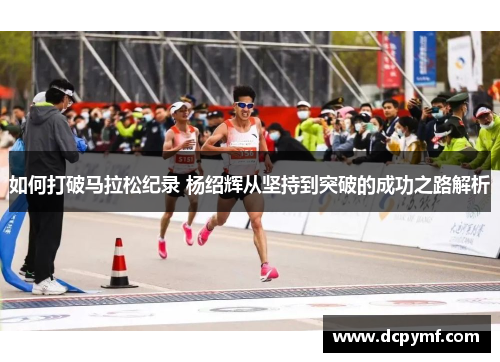 如何打破马拉松纪录 杨绍辉从坚持到突破的成功之路解析