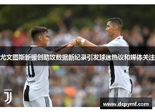 尤文图斯新援创助攻数据新纪录引发球迷热议和媒体关注